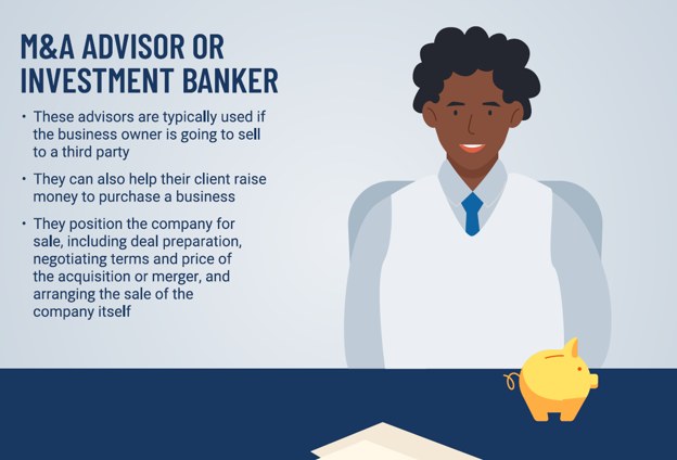 M&A Advisor or Investment Banker: typically used if the business owner is going to sell to a third party; they position the company for sale.